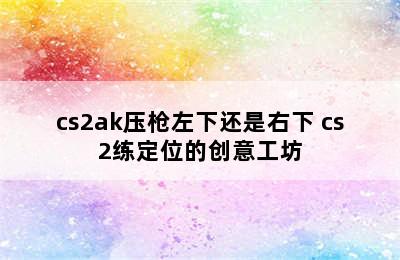 cs2ak压枪左下还是右下 cs2练定位的创意工坊